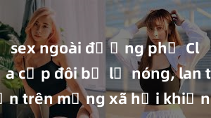 sex ngoài đường phố Clip sex của cặp đôi bị lộ nóng, lan truyền trên mạng xã hội khiến dư luận xôn xao