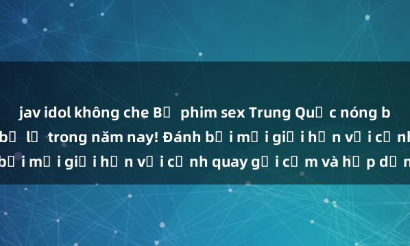 jav idol không che Bộ phim sex Trung Quốc nóng bỏng gây sốt, không thể bỏ lỡ trong năm nay! Đánh bại mọi giới hạn với cảnh quay gợi cảm và hấp dẫn.