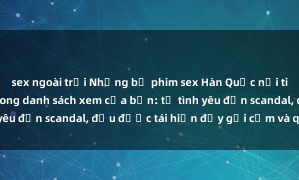 sex ngoài trời Những bộ phim sex Hàn Quốc nổi tiếng không thể bỏ lỡ trong danh sách xem của bạn: từ tình yêu đến scandal, đều được tái hiện đầy gợi cảm và quyến rũ.