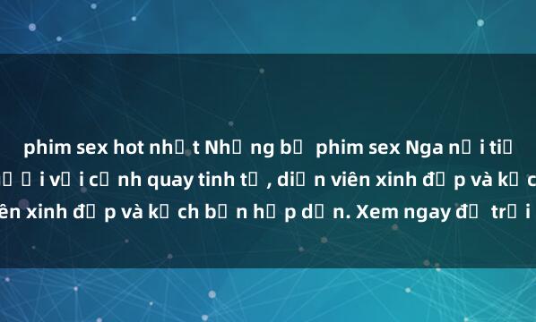 phim sex hot nhất Những bộ phim sex Nga nổi tiếng làm say đắm lòng người với cảnh quay tinh tế, diễn viên xinh đẹp và kịch bản hấp dẫn. Xem ngay để trải nghiệm!