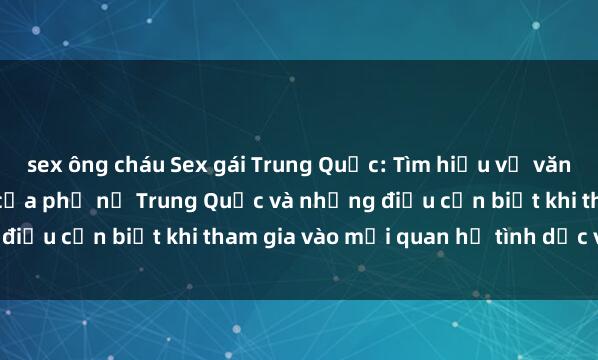 sex ông cháu Sex gái Trung Quốc: Tìm hiểu về văn hóa tình dục đặc biệt của phụ nữ Trung Quốc và những điều cần biết khi tham gia vào mối quan hệ tình dục với họ.
