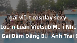 gái việt cosplay sexy Phim Sex Loạn Luân Vietsub Mới Nhất - Cô Em Gái Dâm Đãng Bị Anh Trai Địt Sướng Tận Gốc, Nguồn Gốc Xinh Đẹp Của Sự Loạn Luân