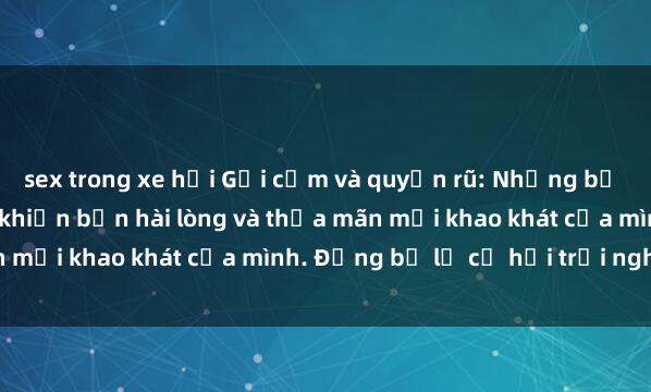 sex trong xe hơi Gợi cảm và quyến rũ: Những bộ phim sex Mỹ Latinh sẽ khiến bạn hài lòng và thỏa mãn mọi khao khát của mình. Đừng bỏ lỡ cơ hội trải nghiệm!