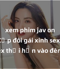xem phim jav online Cặp đôi gái xinh sex thổi hồn vào đêm muộn
