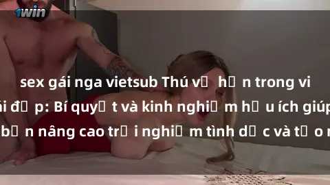 sex gái nga vietsub Thú vị hơn trong việc làm tình với gái đẹp: Bí quyết và kinh nghiệm hữu ích giúp bạn nâng cao trải nghiệm tình dục và tạo niềm vui mới cho cả hai.