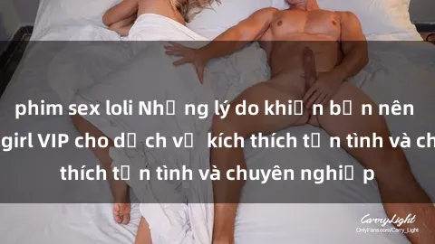phim sex loli Những lý do khiến bạn nên chọn gái call girl VIP cho dịch vụ kích thích tận tình và chuyên nghiệp