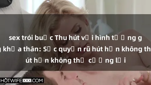 sex trói buộc Thu hút với hình tượng gái nóng bỏng khỏa thân: Sức quyến rũ hút hồn không thể cưỡng lại