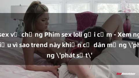 sex vợ chồng Phim sex loli gợi cảm - Xem ngay để hiểu vì sao trend này khiến cư dân mạng 'phát sốt'