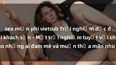 sex miễn phí vietsub Trải nghiệm độc đáo với gái Việt tại khách sạn - Một trải nghiệm tuyệt vời cho những ai đam mê và muốn thỏa mãn nhu cầu tình dục của mình.