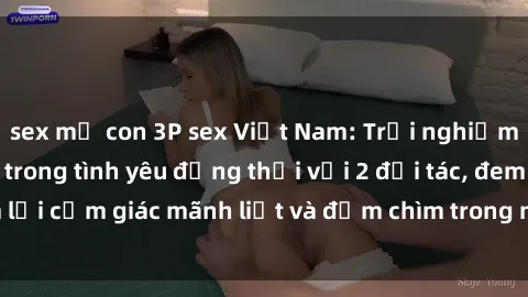 sex mẹ con 3P sex Việt Nam: Trải nghiệm thú vị và mới lạ trong tình yêu đồng thời với 2 đối tác, đem lại cảm giác mãnh liệt và đắm chìm trong niềm vui của tình dục.