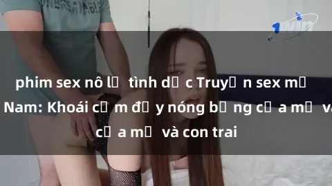 phim sex nô lệ tình dục Truyện sex mẹ con Việt Nam: Khoái cảm đầy nóng bỏng của mẹ và con trai