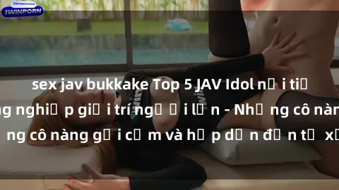 sex jav bukkake Top 5 JAV Idol nổi tiếng trong ngành công nghiệp giải trí người lớn - Những cô nàng gợi cảm và hấp dẫn đến từ xứ sở phim sex.