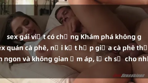 sex gái việt có chồng Khám phá không gian độc đáo tại sex quán cà phê, nơi kết hợp giữa cà phê thơm ngon và không gian ấm áp, lịch sự cho những cuộc hẹn lãng mạn.