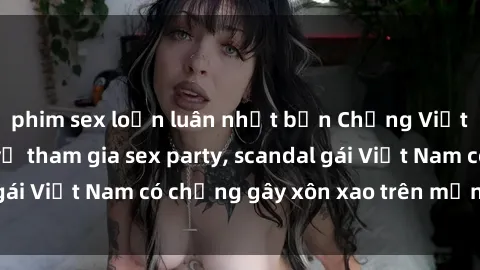 phim sex loạn luân nhật bản Chồng Việt Nam phát hiện vợ tham gia sex party, scandal gái Việt Nam có chồng gây xôn xao trên mạng xã hội