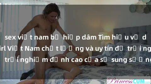 sex việt nam bị hiếp dâm Tìm hiểu về dịch vụ sex call girl Việt Nam chất lượng và uy tín để trải nghiệm đỉnh cao của sự sung sướng và thoả mãn