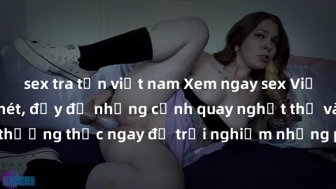 sex tra tấn việt nam Xem ngay sex Việt Nam full HD cực nét, đầy đủ những cảnh quay nghẹt thở và hấp dẫn. Hãy thưởng thức ngay để trải nghiệm những phút giây đam mê và đắm chìm trong biển cảm xúc.