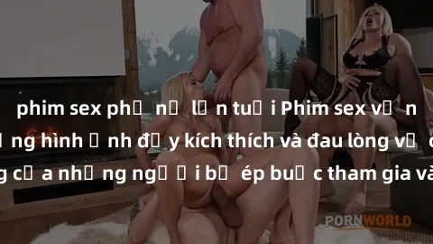 phim sex phụ nữ lớn tuổi Phim sex về nô lệ tình dục: Những hình ảnh đầy kích thích và đau lòng về cuộc sống của những người bị ép buộc tham gia vào các hành vi không tự nguyện