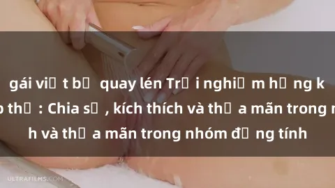 gái việt bị quay lén Trải nghiệm hứng khởi với sex tập thể: Chia sẻ, kích thích và thỏa mãn trong nhóm đồng tính