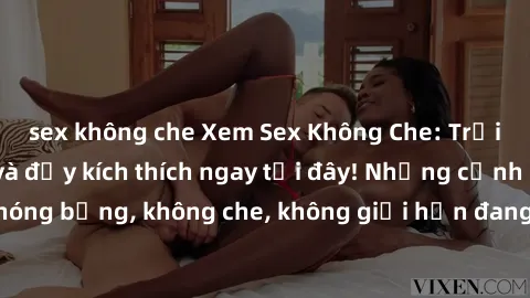 sex không che Xem Sex Không Che: Trải nghiệm mới lạ và đầy kích thích ngay tại đây! Những cảnh quay nóng bỏng, không che, không giới hạn đang chờ đón bạn. Đừng bỏ lỡ!