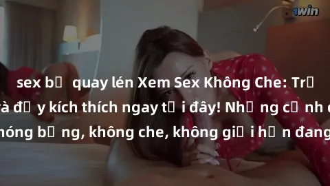 sex bị quay lén Xem Sex Không Che: Trải nghiệm mới lạ và đầy kích thích ngay tại đây! Những cảnh quay nóng bỏng, không che, không giới hạn đang chờ đón bạn. Đừng bỏ lỡ!