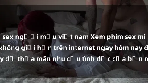 sex người mẫu việt nam Xem phim sex miễn phí hoàn toàn không giới hạn trên internet ngay hôm nay để thỏa mãn nhu cầu tình dục của bạn mà không tốn chi phí.