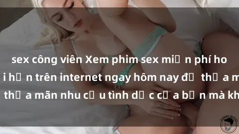 sex công viên Xem phim sex miễn phí hoàn toàn không giới hạn trên internet ngay hôm nay để thỏa mãn nhu cầu tình dục của bạn mà không tốn chi phí.