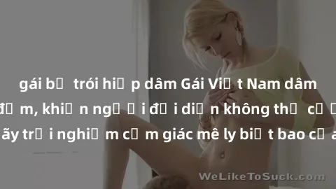 gái bị trói hiếp dâm Gái Việt Nam dâm đãng làm tình say đắm, khiến người đối diện không thể cưỡng lại được. Hãy trải nghiệm cảm giác mê ly biết bao của phong cách yêu đương đậm chất dân tộc!