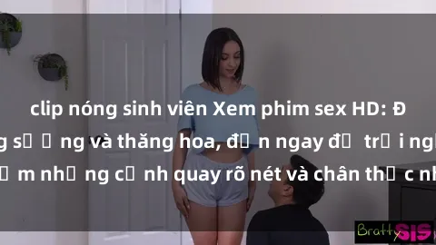clip nóng sinh viên Xem phim sex HD: Đỉnh cao của sự sung sướng và thăng hoa, đến ngay để trải nghiệm những cảnh quay rõ nét và chân thực nhất. Hãy cùng khám phá!