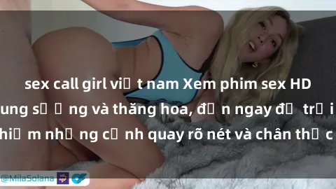 sex call girl việt nam Xem phim sex HD: Đỉnh cao của sự sung sướng và thăng hoa, đến ngay để trải nghiệm những cảnh quay rõ nét và chân thực nhất. Hãy cùng khám phá!
