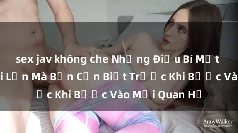 sex jav không che Những Điều Bí Mật Về Sex Người Lớn Mà Bạn Cần Biết Trước Khi Bước Vào Mối Quan Hệ