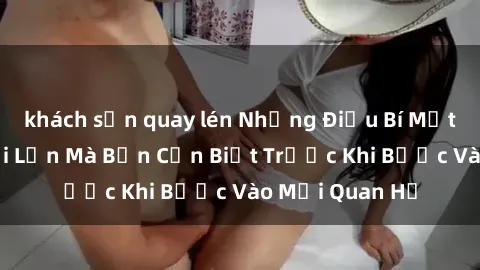 khách sạn quay lén Những Điều Bí Mật Về Sex Người Lớn Mà Bạn Cần Biết Trước Khi Bước Vào Mối Quan Hệ