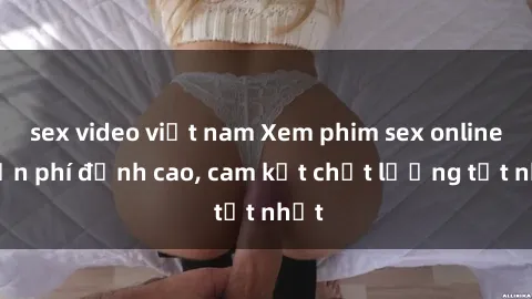 sex video việt nam Xem phim sex online miễn phí đỉnh cao, cam kết chất lượng tốt nhất