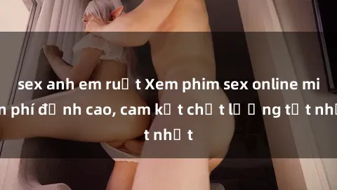 sex anh em ruột Xem phim sex online miễn phí đỉnh cao, cam kết chất lượng tốt nhất