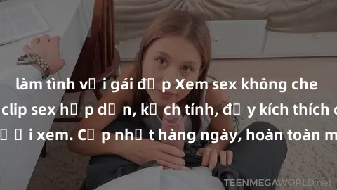 làm tình với gái đẹp Xem sex không che miễn phí - Những clip sex hấp dẫn, kịch tính, đầy kích thích cho người xem. Cập nhật hàng ngày, hoàn toàn miễn phí, độ phân giải cao.