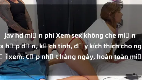 jav hd miễn phí Xem sex không che miễn phí - Những clip sex hấp dẫn, kịch tính, đầy kích thích cho người xem. Cập nhật hàng ngày, hoàn toàn miễn phí, độ phân giải cao.