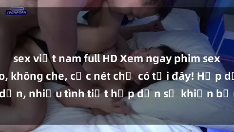 sex việt nam full HD Xem ngay phim sex full HD đỉnh cao, không che, cực nét chỉ có tại đây! Hấp dẫn, nhiều tình tiết hấp dẫn sẽ khiến bạn thỏa mãn đắm say.