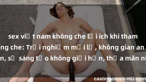 sex việt nam không che lợi ích khi tham gia sex online không che: Trải nghiệm mới lạ, không gian an toàn, sự sáng tạo không giới hạn, thỏa mãn nhu cầu tình dục của bạn.