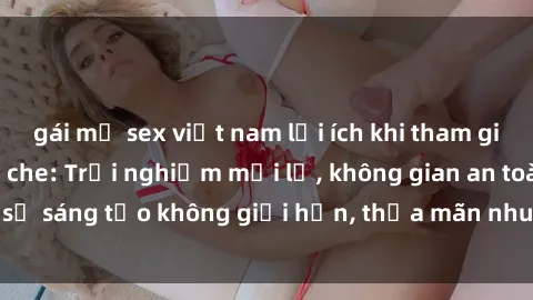 gái mỹ sex việt nam lợi ích khi tham gia sex online không che: Trải nghiệm mới lạ, không gian an toàn, sự sáng tạo không giới hạn, thỏa mãn nhu cầu tình dục của bạn.