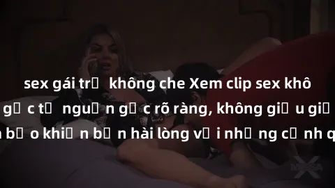 sex gái trẻ không che Xem clip sex không che mới - Nguồn gốc từ nguồn gốc rõ ràng, không giấu giếm. Đảm bảo khiến bạn hài lòng với những cảnh quay táo bạo và đầy kích thích.