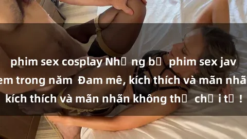 phim sex cosplay Những bộ phim sex jav đỉnh cao phải xem trong năm  Đam mê, kích thích và mãn nhãn không thể chối từ!