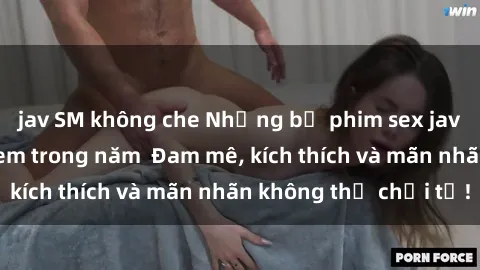 jav SM không che Những bộ phim sex jav đỉnh cao phải xem trong năm  Đam mê, kích thích và mãn nhãn không thể chối từ!