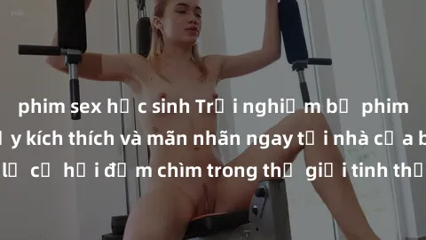 phim sex học sinh Trải nghiệm bộ phim jav không che đầy kích thích và mãn nhãn ngay tại nhà của bạn! Đừng bỏ lỡ cơ hội đắm chìm trong thế giới tinh thần mới mẻ mà bộ phim này mang đến!