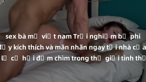 sex bà mẹ việt nam Trải nghiệm bộ phim jav không che đầy kích thích và mãn nhãn ngay tại nhà của bạn! Đừng bỏ lỡ cơ hội đắm chìm trong thế giới tinh thần mới mẻ mà bộ phim này mang đến!