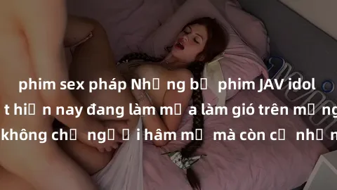 phim sex pháp Những bộ phim JAV idol không che hot nhất hiện nay đang làm mưa làm gió trên mạng, hấp dẫn không chỉ người hâm mộ mà còn cả những ai mới tìm hiểu về thể loại này!