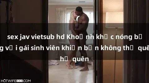 sex jav vietsub hd Khoảnh khắc nóng bỏng với gái sinh viên khiến bạn không thể quên