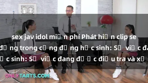 sex jav idol miễn phí Phát hiện clip sex nữ sinh gây chấn động trong cộng đồng học sinh: Sự việc đang được điều tra và xử lý