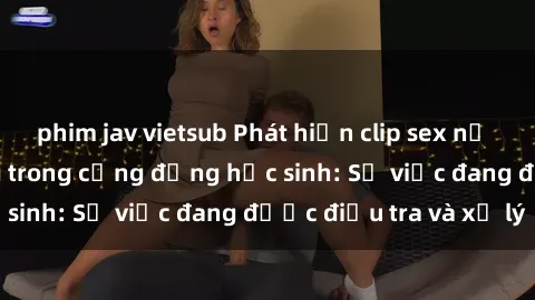phim jav vietsub Phát hiện clip sex nữ sinh gây chấn động trong cộng đồng học sinh: Sự việc đang được điều tra và xử lý
