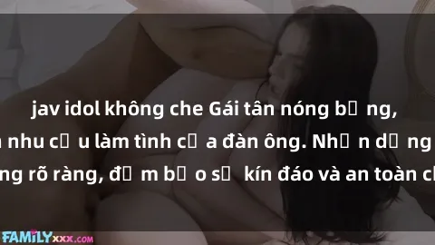 jav idol không che Gái tân nóng bỏng, dâm đãng thỏa mãn nhu cầu làm tình của đàn ông. Nhận dạng không rõ ràng, đảm bảo sự kín đáo và an toàn cho trải nghiệm tuyệt vời.