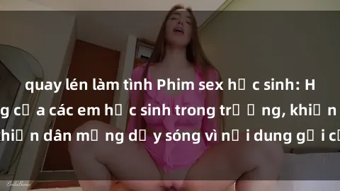 quay lén làm tình Phim sex học sinh: Hành động nóng bỏng của các em học sinh trong trường, khiến dân mạng dậy sóng vì nội dung gợi cảm và kích thích.