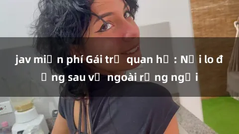 jav miễn phí Gái trẻ quan hệ: Nỗi lo đằng sau vẻ ngoài rạng ngời